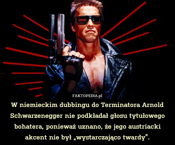 W niemieckim dubbingu do Terminatora Arnold Schwarzenegger nie podkładał głosu tytułowego bohatera, ponieważ uznano, że jego austriacki akcent nie był „wystarczająco twardy”. 