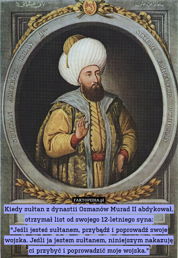 Kiedy sułtan z dynastii Osmanów Murad II abdykował, otrzymał list od swojego 12-letniego syna:
"Jeśli jesteś sułtanem, przybądź i poprowadź swoje wojska. Jeśli ja jestem sułtanem, niniejszym nakazuję ci przybyć i poprowadzić moje wojska." 