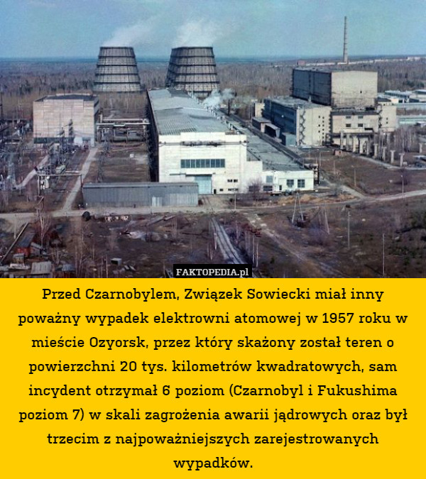 Przed Czarnobylem, Związek Sowiecki miał inny poważny wypadek elektrowni atomowej w 1957 roku w mieście Ozyorsk, przez który skażony został teren o powierzchni 20 tys. kilometrów kwadratowych, sam incydent otrzymał 6 poziom (Czarnobyl i Fukushima poziom 7) w skali zagrożenia awarii jądrowych oraz był trzecim z najpoważniejszych zarejestrowanych wypadków. 