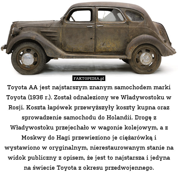 Toyota AA jest najstarszym znanym samochodem marki Toyota (1936 r.). Został odnaleziony we Władywostoku w Rosji. Koszta łapówek przewyższyły koszty kupna oraz sprowadzenie samochodu do Holandii. Drogę z Władywostoku przejechało w wagonie kolejowym, a z Moskwy do Hagi przewieziono je ciężarówką i wystawiono w oryginalnym, nierestaurowanym stanie na widok publiczny z opisem, że jest to najstarsza i jedyna na świecie Toyota z okresu przedwojennego. 