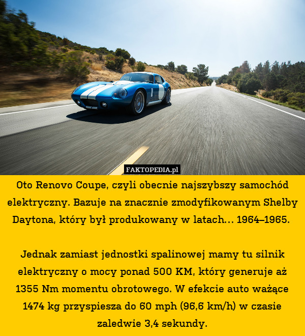 Oto Renovo Coupe, czyli obecnie najszybszy samochód elektryczny. Bazuje na znacznie zmodyfikowanym Shelby Daytona, który był produkowany w latach… 1964–1965. 

Jednak zamiast jednostki spalinowej mamy tu silnik elektryczny o mocy ponad 500 KM, który generuje aż 1355 Nm momentu obrotowego. W efekcie auto ważące 1474 kg przyspiesza do 60 mph (96,6 km/h) w czasie zaledwie 3,4 sekundy. 