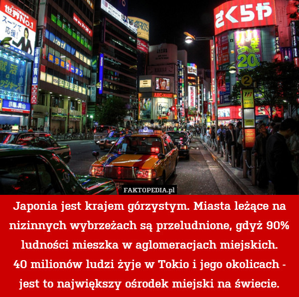 Japonia jest krajem górzystym. Miasta leżące na nizinnych wybrzeżach są przeludnione, gdyż 90% ludności mieszka w aglomeracjach miejskich.
40 milionów ludzi żyje w Tokio i jego okolicach - jest to największy ośrodek miejski na świecie. 