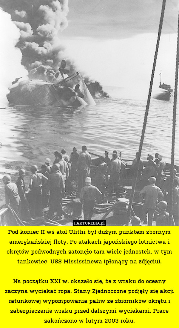 Pod koniec II wś atol Ulithi był dużym punktem zbornym amerykańskiej floty. Po atakach japońskiego lotnictwa i okrętów podwodnych zatonęło tam wiele jednostek, w tym tankowiec  USS Mississinewa (płonący na zdjęciu).

Na początku XXI w. okazało się, że z wraku do oceany zaczyna wyciekać ropa. Stany Zjednoczone podjęły się akcji ratunkowej wypompowania paliw ze zbiorników okrętu i zabezpieczenie wraku przed dalszymi wyciekami. Prace zakończono w lutym 2003 roku. 