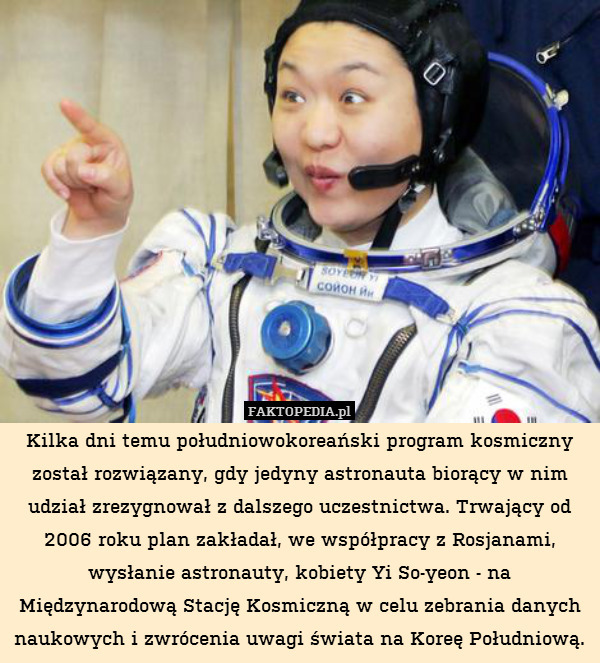 Kilka dni temu południowokoreański program kosmiczny został rozwiązany, gdy jedyny astronauta biorący w nim udział zrezygnował z dalszego uczestnictwa. Trwający od 2006 roku plan zakładał, we współpracy z Rosjanami, wysłanie astronauty, kobiety Yi So-yeon - na Międzynarodową Stację Kosmiczną w celu zebrania danych naukowych i zwrócenia uwagi świata na Koreę Południową. 