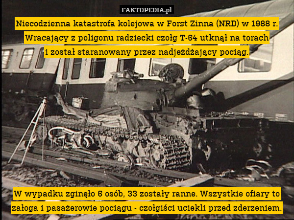 Niecodzienna katastrofa kolejowa w Forst Zinna (NRD) w 1988 r. Wracający z poligonu radziecki czołg T-64 utknął na torach
i został staranowany przez nadjeżdżający pociąg.









W wypadku zginęło 6 osób, 33 zostały ranne. Wszystkie ofiary to załoga i pasażerowie pociągu - czołgiści uciekli przed zderzeniem. 