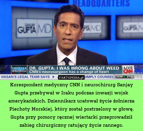 Korespondent medyczny CNN i neurochirurg Sanjay Gupta przebywał w Iraku podczas inwazji wojsk amerykańskich. Dziennikarz uratował życie żołnierza Piechoty Morskiej, który został postrzelony w głowę. Gupta przy pomocy ręcznej wiertarki przeprowadził zabieg chirurgiczny ratujący życie rannego. 