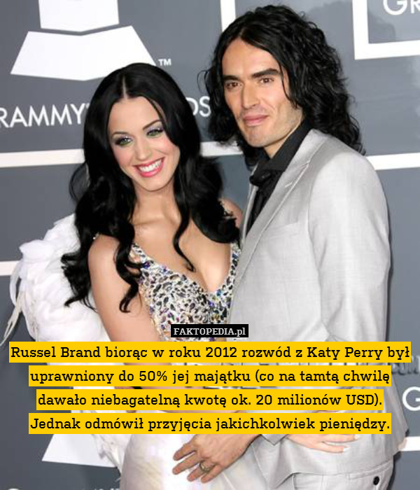 Russel Brand biorąc w roku 2012 rozwód z Katy Perry był uprawniony do 50% jej majątku (co na tamtą chwilę dawało niebagatelną kwotę ok. 20 milionów USD).
Jednak odmówił przyjęcia jakichkolwiek pieniędzy. 