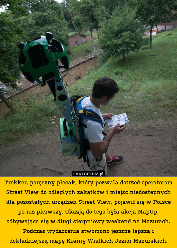 Trekker, poręczny plecak, który pozwala dotrzeć operatorom Street View do odległych zakątków i miejsc niedostępnych dla pozostałych urządzeń Street View, pojawił się w Polsce po raz pierwszy. Okazją do tego była akcja MapUp, odbywająca się w długi sierpniowy weekend na Mazurach. Podczas wydarzenia stworzono jeszcze lepszą i dokładniejszą mapę Krainy Wielkich Jezior Mazurskich. 