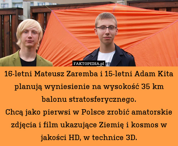 16-letni Mateusz Zaremba i 15-letni Adam Kita planują wyniesienie na wysokość 35 km balonu stratosferycznego.
Chcą jako pierwsi w Polsce zrobić amatorskie zdjęcia i film ukazujące Ziemię i kosmos w jakości HD, w technice 3D. 