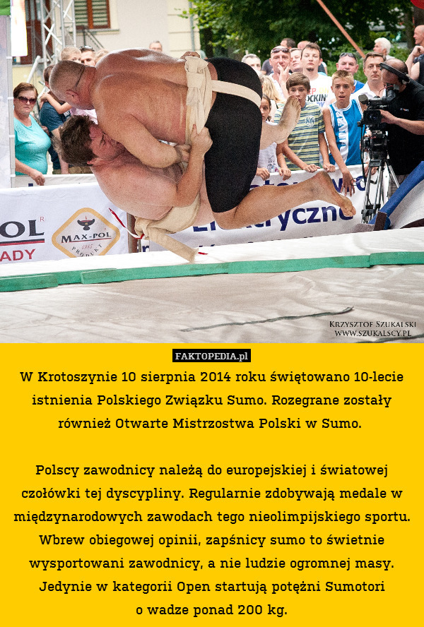 W Krotoszynie 10 sierpnia 2014 roku świętowano 10-lecie istnienia Polskiego Związku Sumo. Rozegrane zostały również Otwarte Mistrzostwa Polski w Sumo. 

Polscy zawodnicy należą do europejskiej i światowej czołówki tej dyscypliny. Regularnie zdobywają medale w międzynarodowych zawodach tego nieolimpijskiego sportu. Wbrew obiegowej opinii, zapśnicy sumo to świetnie wysportowani zawodnicy, a nie ludzie ogromnej masy. Jedynie w kategorii Open startują potężni Sumotori
o wadze ponad 200 kg. 