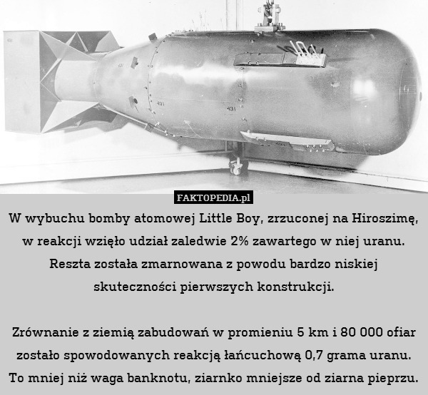 W wybuchu bomby atomowej Little Boy, zrzuconej na Hiroszimę, w reakcji wzięło udział zaledwie 2% zawartego w niej uranu. Reszta została zmarnowana z powodu bardzo niskiej skuteczności pierwszych konstrukcji.

Zrównanie z ziemią zabudowań w promieniu 5 km i 80 000 ofiar zostało spowodowanych reakcją łańcuchową 0,7 grama uranu. To mniej niż waga banknotu, ziarnko mniejsze od ziarna pieprzu. 