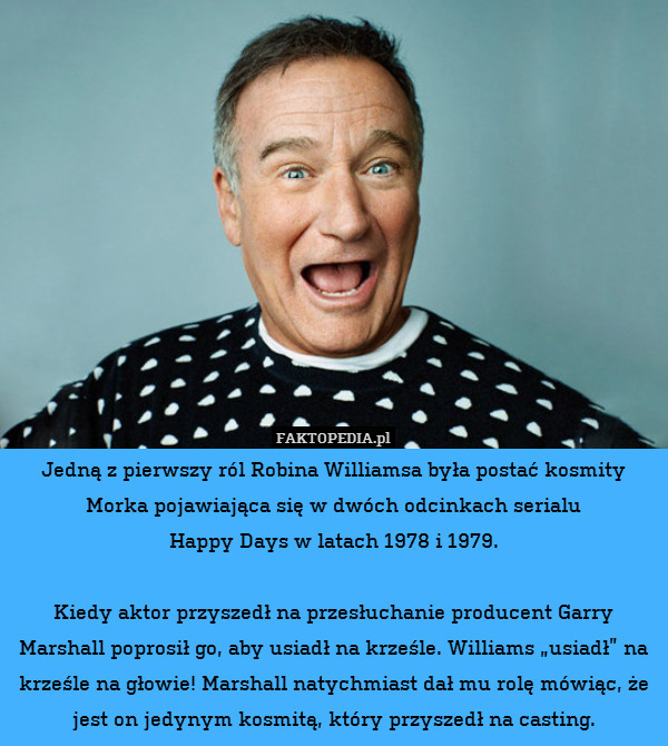 Jedną z pierwszy ról Robina Williamsa była postać kosmity Morka pojawiająca się w dwóch odcinkach serialu
Happy Days w latach 1978 i 1979.

Kiedy aktor przyszedł na przesłuchanie producent Garry Marshall poprosił go, aby usiadł na krześle. Williams „usiadł” na krześle na głowie! Marshall natychmiast dał mu rolę mówiąc, że jest on jedynym kosmitą, który przyszedł na casting. 