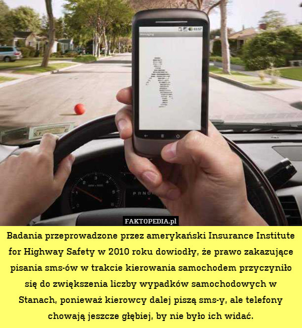 Badania przeprowadzone przez amerykański Insurance Institute for Highway Safety w 2010 roku dowiodły, że prawo zakazujące pisania sms-ów w trakcie kierowania samochodem przyczyniło się do zwiększenia liczby wypadków samochodowych w Stanach, ponieważ kierowcy dalej piszą sms-y, ale telefony chowają jeszcze głębiej, by nie było ich widać. 