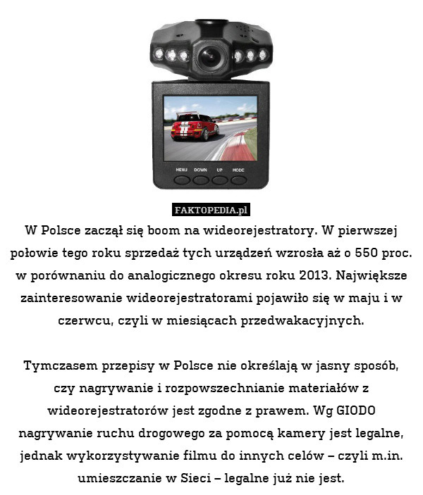 W Polsce zaczął się boom na wideorejestratory. W pierwszej połowie tego roku sprzedaż tych urządzeń wzrosła aż o 550 proc. w porównaniu do analogicznego okresu roku 2013. Największe zainteresowanie wideorejestratorami pojawiło się w maju i w czerwcu, czyli w miesiącach przedwakacyjnych.

Tymczasem przepisy w Polsce nie określają w jasny sposób,
czy nagrywanie i rozpowszechnianie materiałów z wideorejestratorów jest zgodne z prawem. Wg GIODO nagrywanie ruchu drogowego za pomocą kamery jest legalne, jednak wykorzystywanie filmu do innych celów – czyli m.in. umieszczanie w Sieci – legalne już nie jest. 