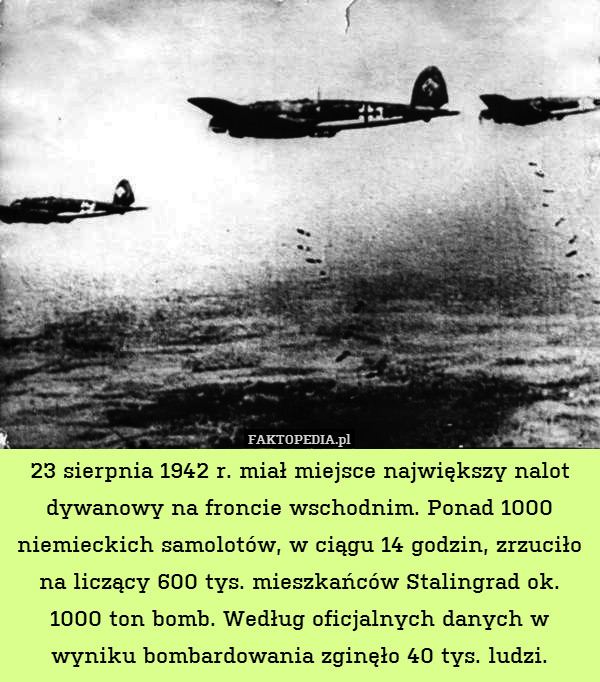 23 sierpnia 1942 r. miał miejsce największy nalot dywanowy na froncie wschodnim. Ponad 1000 niemieckich samolotów, w ciągu 14 godzin, zrzuciło na liczący 600 tys. mieszkańców Stalingrad ok. 1000 ton bomb. Według oficjalnych danych w wyniku bombardowania zginęło 40 tys. ludzi. 