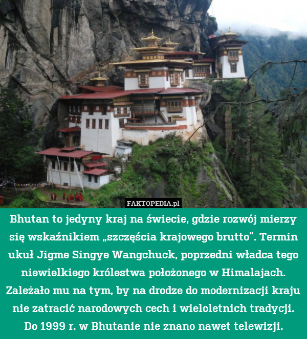 Bhutan to jedyny kraj na świecie, gdzie rozwój mierzy się wskaźnikiem „szczęścia krajowego brutto”. Termin ukuł Jigme Singye Wangchuck, poprzedni władca tego niewielkiego królestwa położonego w Himalajach. Zależało mu na tym, by na drodze do modernizacji kraju nie zatracić narodowych cech i wieloletnich tradycji. Do 1999 r. w Bhutanie nie znano nawet telewizji. 