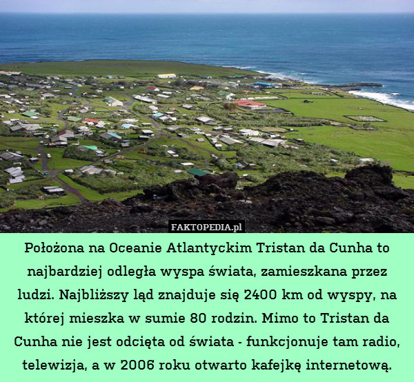 Położona na Oceanie Atlantyckim Tristan da Cunha to najbardziej odległa wyspa świata, zamieszkana przez ludzi. Najbliższy ląd znajduje się 2400 km od wyspy, na której mieszka w sumie 80 rodzin. Mimo to Tristan da Cunha nie jest odcięta od świata - funkcjonuje tam radio, telewizja, a w 2006 roku otwarto kafejkę internetową. 
