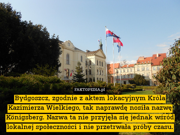 Bydgoszcz, zgodnie z aktem lokacyjnym Króla Kazimierza Wielkiego, tak naprawdę nosiła nazwę Königsberg. Nazwa ta nie przyjęła się jednak wśród lokalnej społeczności i nie przetrwała próby czasu. 