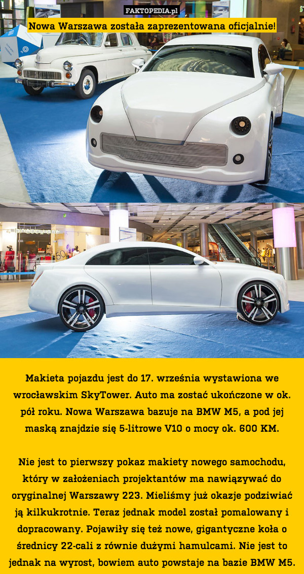 Nowa Warszawa została zaprezentowana oficjalnie!




















Makieta pojazdu jest do 17. września wystawiona we wrocławskim SkyTower. Auto ma zostać ukończone w ok. pół roku. Nowa Warszawa bazuje na BMW M5, a pod jej maską znajdzie się 5-litrowe V10 o mocy ok. 600 KM.

Nie jest to pierwszy pokaz makiety nowego samochodu, który w założeniach projektantów ma nawiązywać do oryginalnej Warszawy 223. Mieliśmy już okazje podziwiać ją kilkukrotnie. Teraz jednak model został pomalowany i dopracowany. Pojawiły się też nowe, gigantyczne koła o średnicy 22-cali z równie dużymi hamulcami. Nie jest to jednak na wyrost, bowiem auto powstaje na bazie BMW M5. 