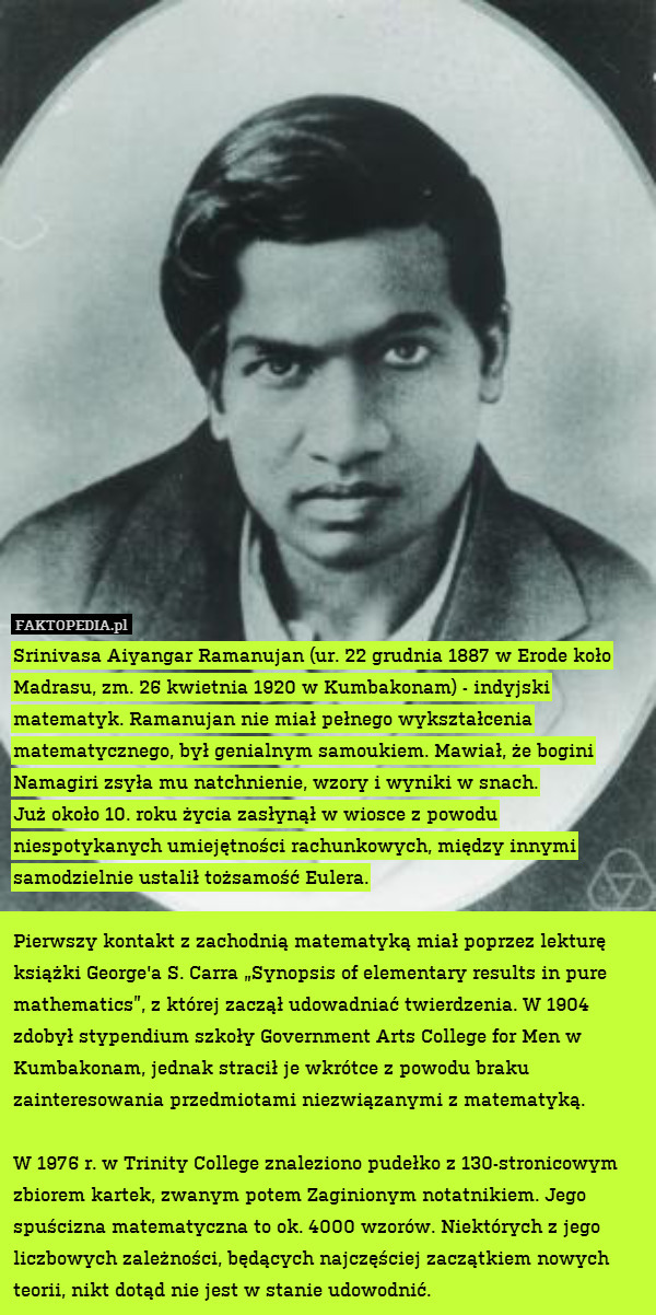 Srinivasa Aiyangar Ramanujan (ur. 22 grudnia 1887 w Erode koło Madrasu, zm. 26 kwietnia 1920 w Kumbakonam) - indyjski matematyk. Ramanujan nie miał pełnego wykształcenia matematycznego, był genialnym samoukiem. Mawiał, że bogini Namagiri zsyła mu natchnienie, wzory i wyniki w snach.
Już około 10. roku życia zasłynął w wiosce z powodu niespotykanych umiejętności rachunkowych, między innymi samodzielnie ustalił tożsamość Eulera.

Pierwszy kontakt z zachodnią matematyką miał poprzez lekturę książki George&apos;a S. Carra „Synopsis of elementary results in pure mathematics”, z której zaczął udowadniać twierdzenia. W 1904 zdobył stypendium szkoły Government Arts College for Men w Kumbakonam, jednak stracił je wkrótce z powodu braku zainteresowania przedmiotami niezwiązanymi z matematyką.

W 1976 r. w Trinity College znaleziono pudełko z 130-stronicowym zbiorem kartek, zwanym potem Zaginionym notatnikiem. Jego spuścizna matematyczna to ok. 4000 wzorów. Niektórych z jego liczbowych zależności, będących najczęściej zaczątkiem nowych teorii, nikt dotąd nie jest w stanie udowodnić. 