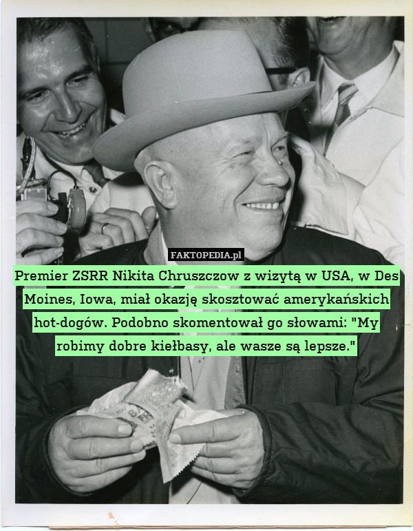 Premier ZSRR Nikita Chruszczow z wizytą w USA, w Des Moines, Iowa, miał okazję skosztować amerykańskich hot-dogów. Podobno skomentował go słowami: "My robimy dobre kiełbasy, ale wasze są lepsze." 