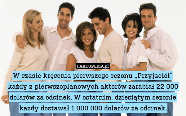 W czasie kręcenia pierwszego sezonu „Przyjaciół” każdy z pierwszoplanowych aktorów zarabiał 22 000 dolarów za odcinek. W ostatnim, dziesiątym sezonie każdy dostawał 1 000 000 dolarów za odcinek. 