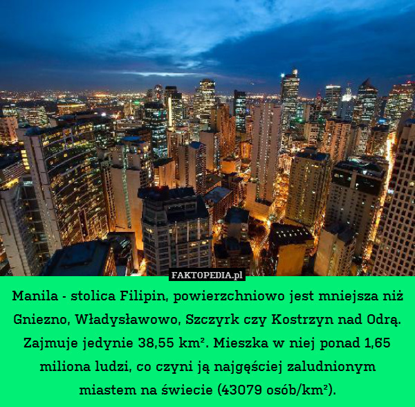 Manila - stolica Filipin, powierzchniowo jest mniejsza niż Gniezno, Władysławowo, Szczyrk czy Kostrzyn nad Odrą. Zajmuje jedynie 38,55 km². Mieszka w niej ponad 1,65 miliona ludzi, co czyni ją najgęściej zaludnionym
miastem na świecie (43079 osób/km²). 