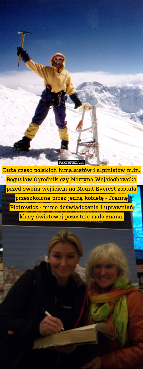 Duża cześć polskich himalaistów i alpinistów m.in. Bogusław Ogrodnik czy Martyna Wojciechowska przed swoim wejściem na Mount Everest została przeszkolona przez jedną kobietę - Joannę Piotrowicz - mimo doświadczenia i uprawnień klasy światowej pozostaje mało znana. 