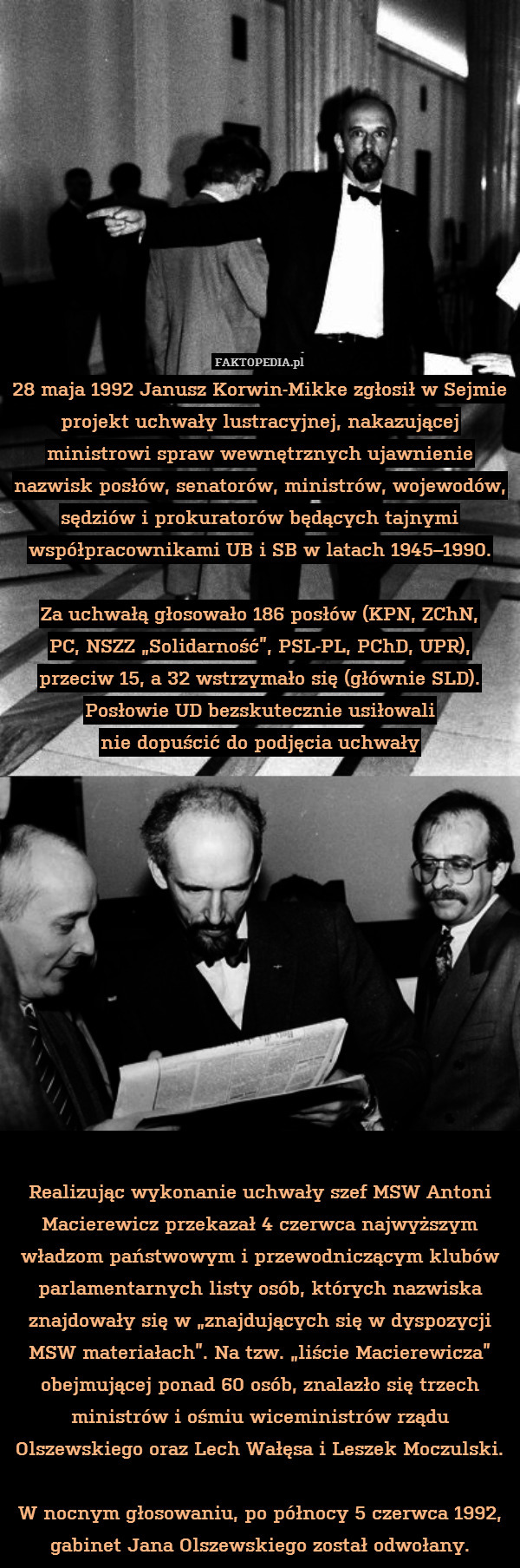28 maja 1992 Janusz Korwin-Mikke zgłosił w Sejmie projekt uchwały lustracyjnej, nakazującej ministrowi spraw wewnętrznych ujawnienie nazwisk posłów, senatorów, ministrów, wojewodów, sędziów i prokuratorów będących tajnymi współpracownikami UB i SB w latach 1945–1990.

Za uchwałą głosowało 186 posłów (KPN, ZChN,
PC, NSZZ „Solidarność”, PSL-PL, PChD, UPR), przeciw 15, a 32 wstrzymało się (głównie SLD). Posłowie UD bezskutecznie usiłowali
nie dopuścić do podjęcia uchwały













Realizując wykonanie uchwały szef MSW Antoni Macierewicz przekazał 4 czerwca najwyższym władzom państwowym i przewodniczącym klubów parlamentarnych listy osób, których nazwiska znajdowały się w „znajdujących się w dyspozycji MSW materiałach”. Na tzw. „liście Macierewicza” obejmującej ponad 60 osób, znalazło się trzech ministrów i ośmiu wiceministrów rządu Olszewskiego oraz Lech Wałęsa i Leszek Moczulski.

W nocnym głosowaniu, po północy 5 czerwca 1992, gabinet Jana Olszewskiego został odwołany. 
