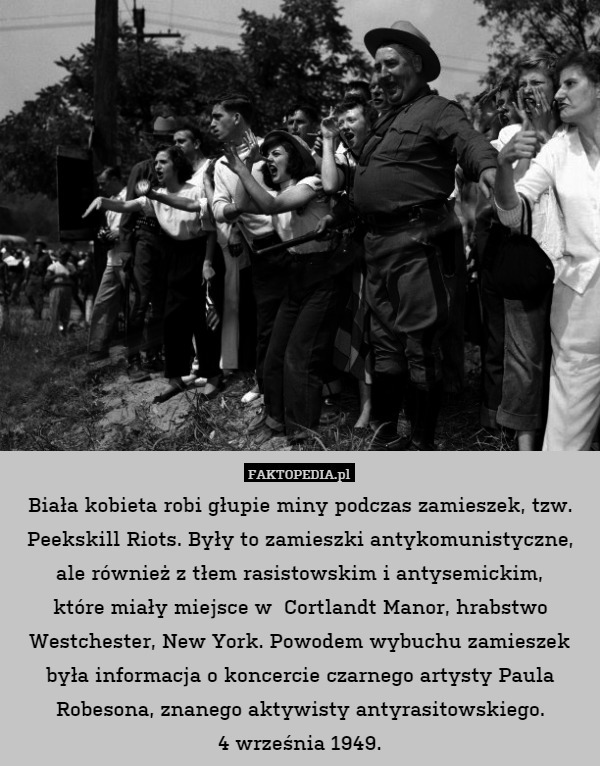 Biała kobieta robi głupie miny podczas zamieszek, tzw. Peekskill Riots. Były to zamieszki antykomunistyczne, ale również z tłem rasistowskim i antysemickim,
które miały miejsce w  Cortlandt Manor, hrabstwo Westchester, New York. Powodem wybuchu zamieszek była informacja o koncercie czarnego artysty Paula Robesona, znanego aktywisty antyrasitowskiego.
4 września 1949. 