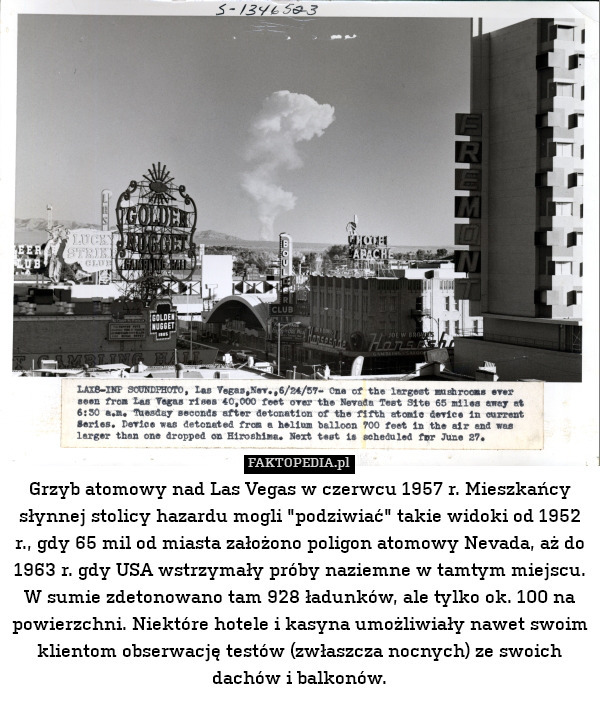 Grzyb atomowy nad Las Vegas w czerwcu 1957 r. Mieszkańcy słynnej stolicy hazardu mogli "podziwiać" takie widoki od 1952 r., gdy 65 mil od miasta założono poligon atomowy Nevada, aż do 1963 r. gdy USA wstrzymały próby naziemne w tamtym miejscu. W sumie zdetonowano tam 928 ładunków, ale tylko ok. 100 na powierzchni. Niektóre hotele i kasyna umożliwiały nawet swoim klientom obserwację testów (zwłaszcza nocnych) ze swoich dachów i balkonów. 