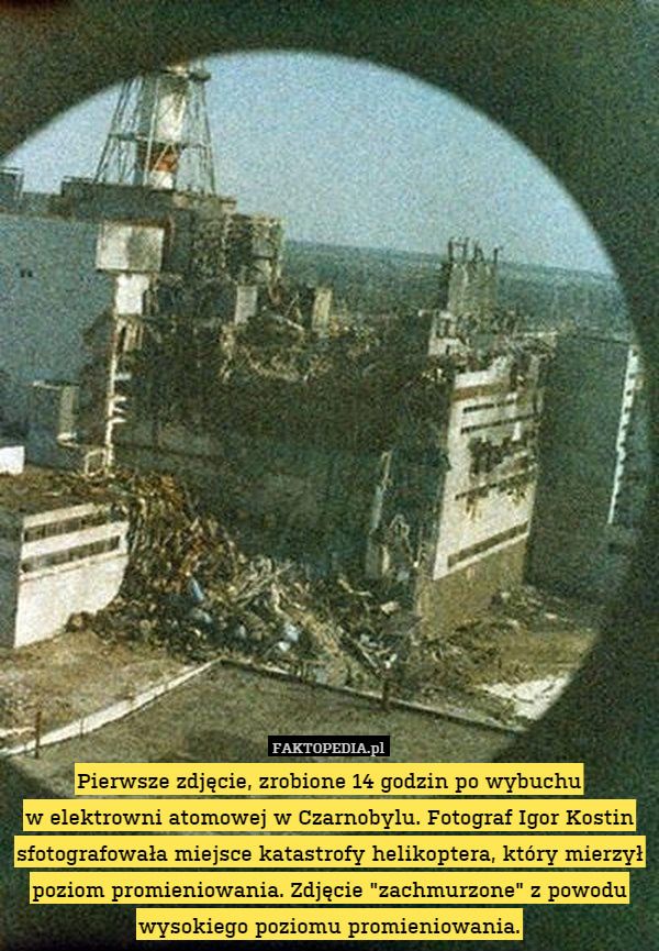 Pierwsze zdjęcie, zrobione 14 godzin po wybuchu
w elektrowni atomowej w Czarnobylu. Fotograf Igor Kostin sfotografowała miejsce katastrofy helikoptera, który mierzył poziom promieniowania. Zdjęcie "zachmurzone" z powodu wysokiego poziomu promieniowania. 