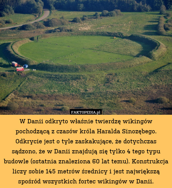 W Danii odkryto właśnie twierdzę wikingów pochodzącą z czasów króla Haralda Sinozębego. Odkrycie jest o tyle zaskakujące, że dotychczas sądzono, że w Danii znajdują się tylko 4 tego typu budowle (ostatnia znaleziona 60 lat temu). Konstrukcja liczy sobie 145 metrów średnicy i jest największą spośród wszystkich fortec wikingów w Danii. 