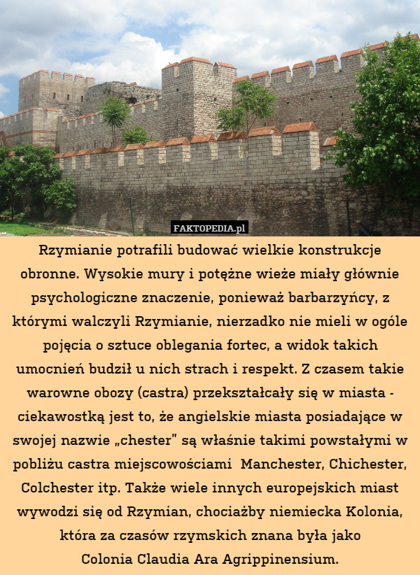 Rzymianie potrafili budować wielkie konstrukcje obronne. Wysokie mury i potężne wieże miały głównie psychologiczne znaczenie, ponieważ barbarzyńcy, z którymi walczyli Rzymianie, nierzadko nie mieli w ogóle pojęcia o sztuce oblegania fortec, a widok takich umocnień budził u nich strach i respekt. Z czasem takie warowne obozy (castra) przekształcały się w miasta - ciekawostką jest to, że angielskie miasta posiadające w swojej nazwie „chester” są właśnie takimi powstałymi w pobliżu castra miejscowościami  Manchester, Chichester, Colchester itp. Także wiele innych europejskich miast wywodzi się od Rzymian, chociażby niemiecka Kolonia, która za czasów rzymskich znana była jako
Colonia Claudia Ara Agrippinensium. 