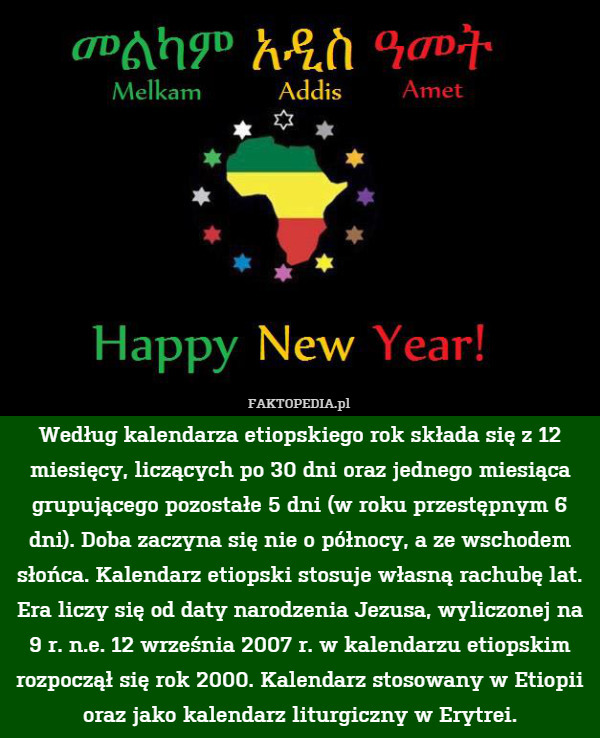Według kalendarza etiopskiego rok składa się z 12 miesięcy, liczących po 30 dni oraz jednego miesiąca grupującego pozostałe 5 dni (w roku przestępnym 6 dni). Doba zaczyna się nie o północy, a ze wschodem słońca. Kalendarz etiopski stosuje własną rachubę lat. Era liczy się od daty narodzenia Jezusa, wyliczonej na 9 r. n.e. 12 września 2007 r. w kalendarzu etiopskim rozpoczął się rok 2000. Kalendarz stosowany w Etiopii oraz jako kalendarz liturgiczny w Erytrei. 