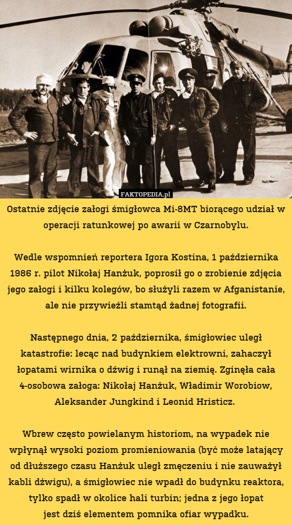 Ostatnie zdjęcie załogi śmigłowca Mi-8MT biorącego udział w operacji ratunkowej po awarii w Czarnobylu.

Wedle wspomnień reportera Igora Kostina, 1 października 1986 r. pilot Nikołaj Hanżuk, poprosił go o zrobienie zdjęcia jego załogi i kilku kolegów, bo służyli razem w Afganistanie, ale nie przywieźli stamtąd żadnej fotografii.

Następnego dnia, 2 października, śmigłowiec uległ katastrofie: lecąc nad budynkiem elektrowni, zahaczył łopatami wirnika o dźwig i runął na ziemię. Zginęła cała 4-osobowa załoga: Nikołaj Hanżuk, Władimir Worobiow, Aleksander Jungkind i Leonid Hristicz. 

Wbrew często powielanym historiom, na wypadek nie wpłynął wysoki poziom promieniowania (być może latający od dłuższego czasu Hanżuk uległ zmęczeniu i nie zauważył kabli dźwigu), a śmigłowiec nie wpadł do budynku reaktora, tylko spadł w okolice hali turbin; jedna z jego łopat
jest dziś elementem pomnika ofiar wypadku. 
