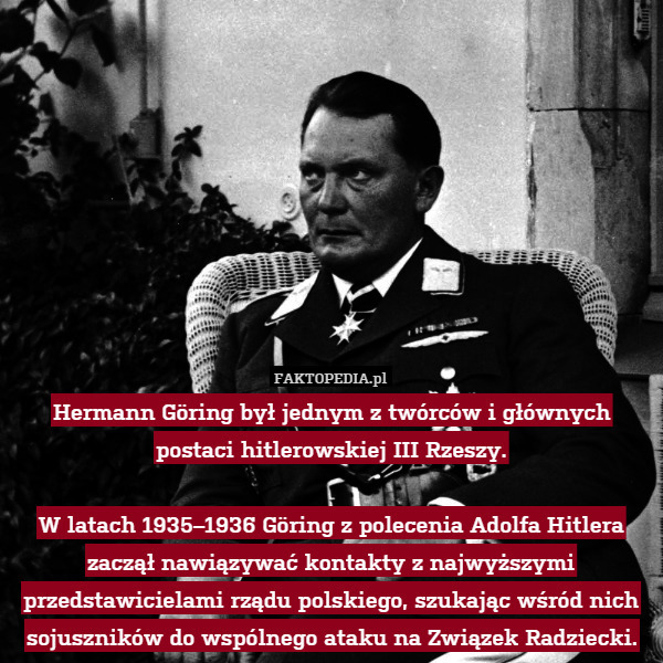 Hermann Göring był jednym z twórców i głównych postaci hitlerowskiej III Rzeszy.

W latach 1935–1936 Göring z polecenia Adolfa Hitlera zaczął nawiązywać kontakty z najwyższymi przedstawicielami rządu polskiego, szukając wśród nich sojuszników do wspólnego ataku na Związek Radziecki. 