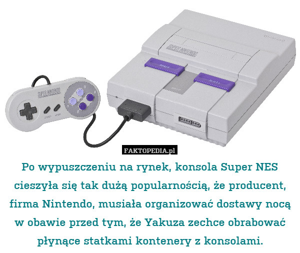 Po wypuszczeniu na rynek, konsola Super NES cieszyła się tak dużą popularnością, że producent, firma Nintendo, musiała organizować dostawy nocą w obawie przed tym, że Yakuza zechce obrabować płynące statkami kontenery z konsolami. 