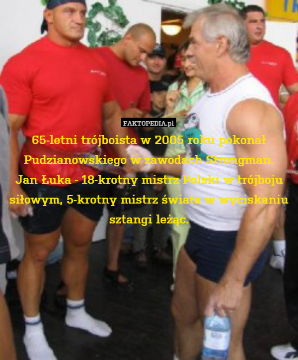 65-letni trójboista w 2005 roku pokonał Pudzianowskiego w zawodach Strongman.
Jan Łuka - 18-krotny mistrz Polski w trójboju siłowym, 5-krotny mistrz świata w wyciskaniu sztangi leżąc. 