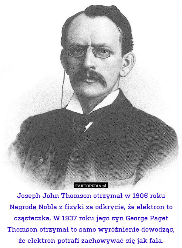 Joseph John Thomson otrzymał w 1906 roku Nagrodę Nobla z fizyki za odkrycie, że elektron to cząsteczka. W 1937 roku jego syn George Paget Thomson otrzymał to samo wyróżnienie dowodząc, że elektron potrafi zachowywać się jak fala. 