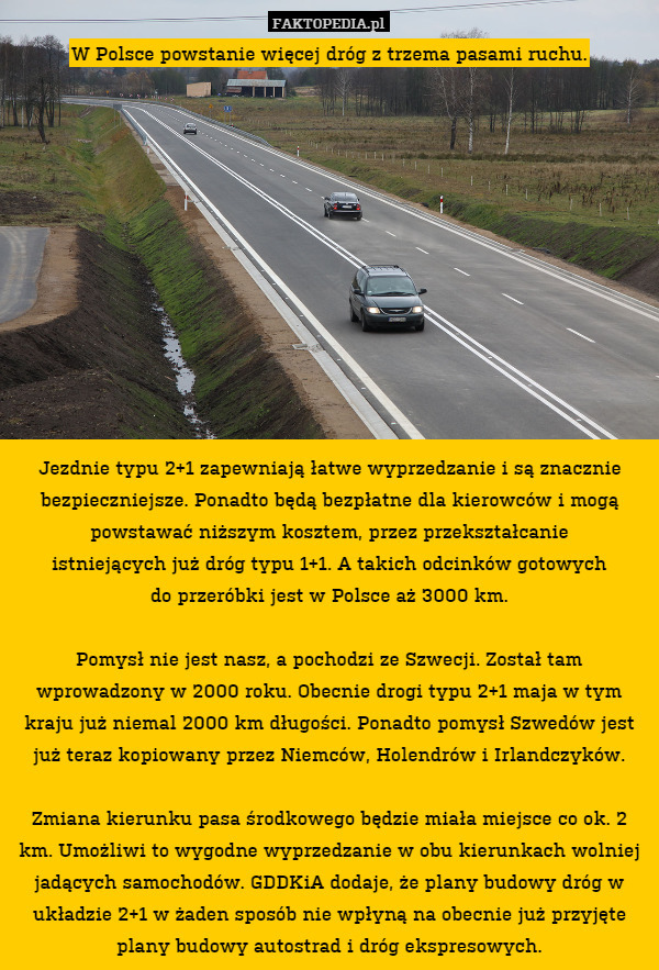 W Polsce powstanie więcej dróg z trzema pasami ruchu.












Jezdnie typu 2+1 zapewniają łatwe wyprzedzanie i są znacznie bezpieczniejsze. Ponadto będą bezpłatne dla kierowców i mogą powstawać niższym kosztem, przez przekształcanie
istniejących już dróg typu 1+1. A takich odcinków gotowych
do przeróbki jest w Polsce aż 3000 km.

Pomysł nie jest nasz, a pochodzi ze Szwecji. Został tam wprowadzony w 2000 roku. Obecnie drogi typu 2+1 maja w tym kraju już niemal 2000 km długości. Ponadto pomysł Szwedów jest już teraz kopiowany przez Niemców, Holendrów i Irlandczyków.

Zmiana kierunku pasa środkowego będzie miała miejsce co ok. 2 km. Umożliwi to wygodne wyprzedzanie w obu kierunkach wolniej jadących samochodów. GDDKiA dodaje, że plany budowy dróg w układzie 2+1 w żaden sposób nie wpłyną na obecnie już przyjęte plany budowy autostrad i dróg ekspresowych. 