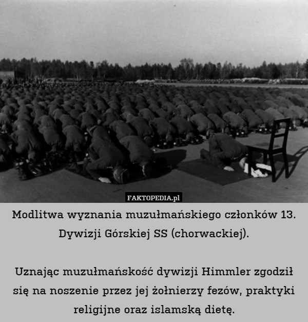Modlitwa wyznania muzułmańskiego członków 13. Dywizji Górskiej SS (chorwackiej).

Uznając muzułmańskość dywizji Himmler zgodził się na noszenie przez jej żołnierzy fezów, praktyki religijne oraz islamską dietę. 