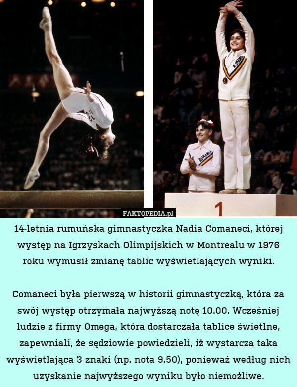 14-letnia rumuńska gimnastyczka Nadia Comaneci, której występ na Igrzyskach Olimpijskich w Montrealu w 1976 roku wymusił zmianę tablic wyświetlających wyniki.

Comaneci była pierwszą w historii gimnastyczką, która za swój występ otrzymała najwyższą notę 10.00. Wcześniej ludzie z firmy Omega, która dostarczała tablice świetlne, zapewniali, że sędziowie powiedzieli, iż wystarcza taka wyświetlająca 3 znaki (np. nota 9.50), ponieważ według nich uzyskanie najwyższego wyniku było niemożliwe. 