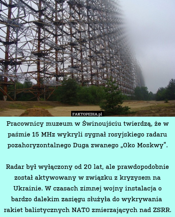 Pracownicy muzeum w Świnoujściu twierdzą, że w paśmie 15 MHz wykryli sygnał rosyjskiego radaru pozahoryzontalnego Duga zwanego „Oko Moskwy”.

Radar był wyłączony od 20 lat, ale prawdopodobnie został aktywowany w związku z kryzysem na Ukrainie. W czasach zimnej wojny instalacja o bardzo dalekim zasięgu służyła do wykrywania  rakiet balistycznych NATO zmierzających nad ZSRR. 