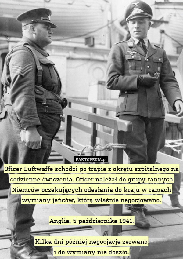 Oficer Luftwaffe schodzi po trapie z okrętu szpitalnego na codzienne ćwiczenia. Oficer należał do grupy rannych Niemców oczekujących odesłania do kraju w ramach wymiany jeńców, którą właśnie negocjowano.

Anglia, 5 października 1941.

Kilka dni później negocjacje zerwano
i do wymiany nie doszło. 
