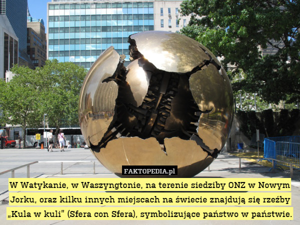 W Watykanie, w Waszyngtonie, na terenie siedziby ONZ w Nowym Jorku, oraz kilku innych miejscach na świecie znajdują się rzeźby „Kula w kuli” (Sfera con Sfera), symbolizujące państwo w państwie. 