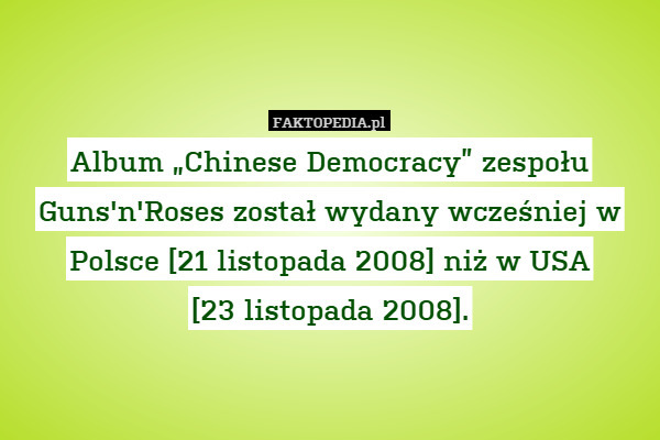 Album „Chinese Democracy” zespołu Guns&apos;n&apos;Roses został wydany wcześniej w Polsce [21 listopada 2008] niż w USA
[23 listopada 2008]. 