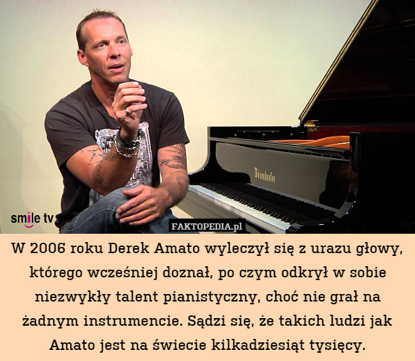 W 2006 roku Derek Amato wyleczył się z urazu głowy, którego wcześniej doznał, po czym odkrył w sobie niezwykły talent pianistyczny, choć nie grał na żadnym instrumencie. Sądzi się, że takich ludzi jak Amato jest na świecie kilkadziesiąt tysięcy. 