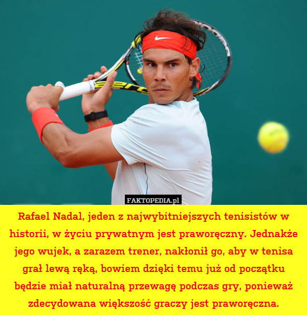 Rafael Nadal, jeden z najwybitniejszych tenisistów w historii, w życiu prywatnym jest praworęczny. Jednakże jego wujek, a zarazem trener, nakłonił go, aby w tenisa grał lewą ręką, bowiem dzięki temu już od początku będzie miał naturalną przewagę podczas gry, ponieważ zdecydowana większość graczy jest praworęczna. 