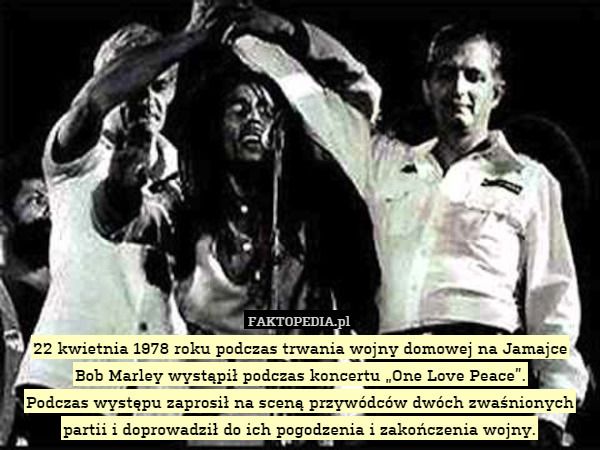 22 kwietnia 1978 roku podczas trwania wojny domowej na Jamajce
Bob Marley wystąpił podczas koncertu „One Love Peace”.
Podczas występu zaprosił na sceną przywódców dwóch zwaśnionych partii i doprowadził do ich pogodzenia i zakończenia wojny. 